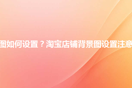 淘寶店鋪背景圖如何設(shè)置？淘寶店鋪背景圖設(shè)置注意事項(xiàng)是什么？